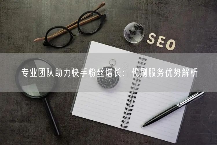 专业团队助力快手粉丝增长:代刷服务优势解析