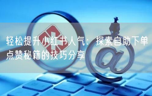轻松提升小红书人气:探索自助下单点赞秘籍的技巧分享