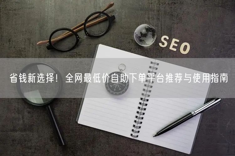 省钱新选择!全网最低价自助下单平台推荐与使用指南